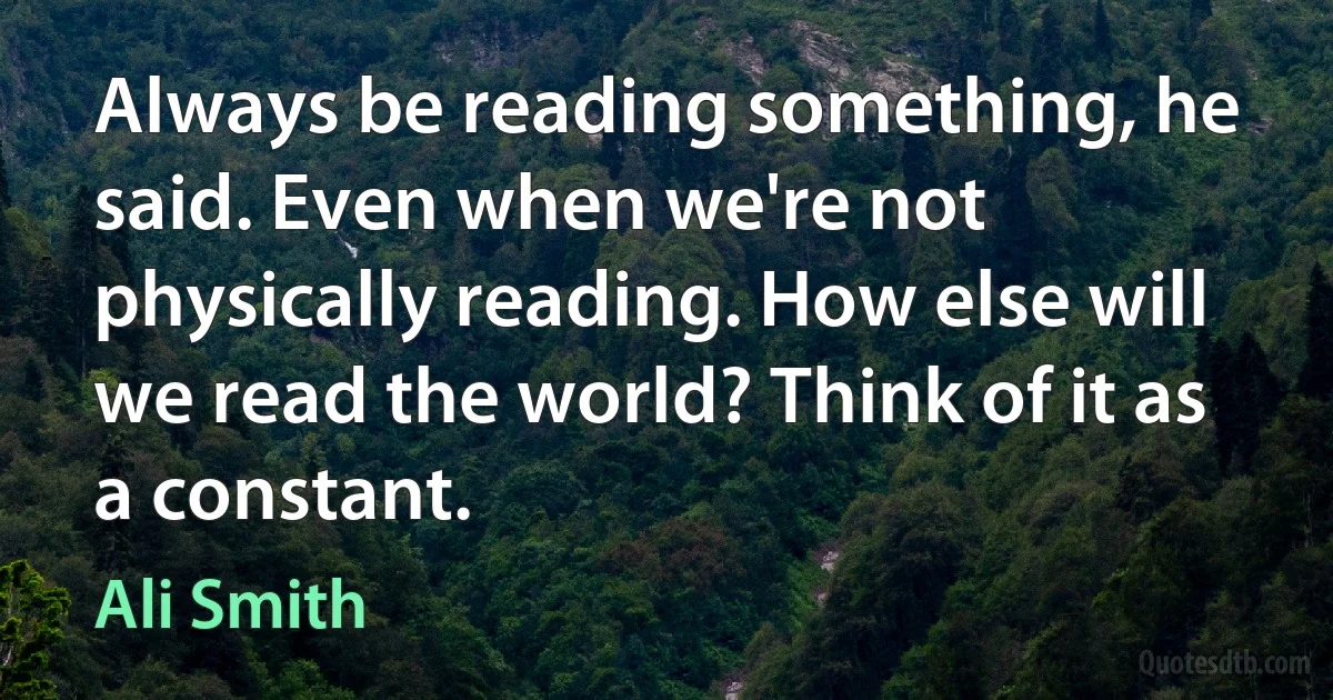 Always be reading something, he said. Even when we're not physically reading. How else will we read the world? Think of it as a constant. (Ali Smith)