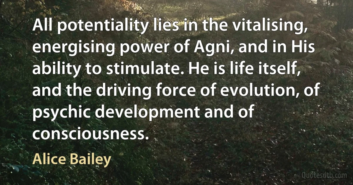 All potentiality lies in the vitalising, energising power of Agni, and in His ability to stimulate. He is life itself, and the driving force of evolution, of psychic development and of consciousness. (Alice Bailey)