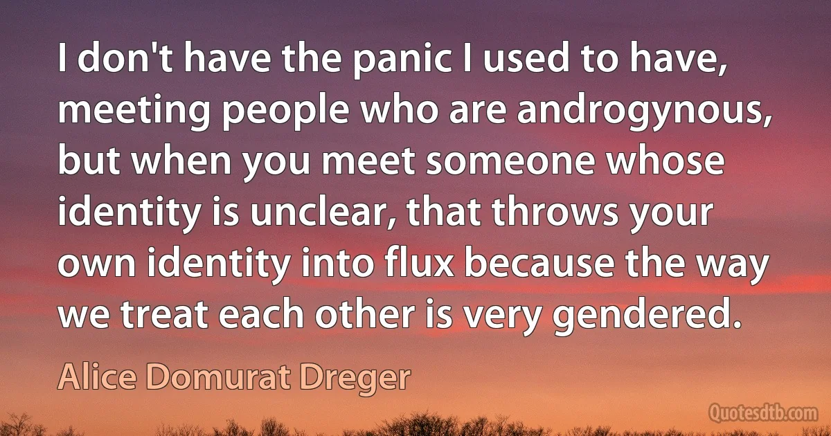 I don't have the panic I used to have, meeting people who are androgynous, but when you meet someone whose identity is unclear, that throws your own identity into flux because the way we treat each other is very gendered. (Alice Domurat Dreger)