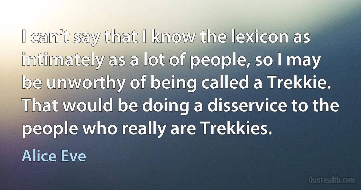 I can't say that I know the lexicon as intimately as a lot of people, so I may be unworthy of being called a Trekkie. That would be doing a disservice to the people who really are Trekkies. (Alice Eve)