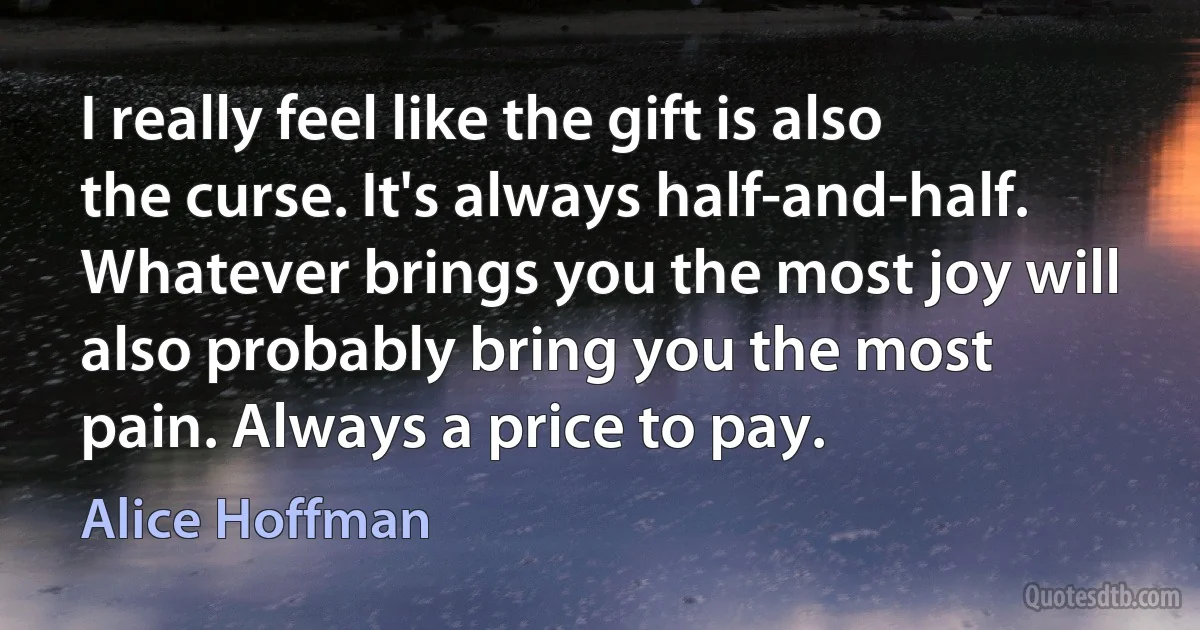 I really feel like the gift is also the curse. It's always half-and-half. Whatever brings you the most joy will also probably bring you the most pain. Always a price to pay. (Alice Hoffman)