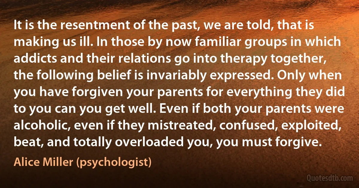 It is the resentment of the past, we are told, that is making us ill. In those by now familiar groups in which addicts and their relations go into therapy together, the following belief is invariably expressed. Only when you have forgiven your parents for everything they did to you can you get well. Even if both your parents were alcoholic, even if they mistreated, confused, exploited, beat, and totally overloaded you, you must forgive. (Alice Miller (psychologist))