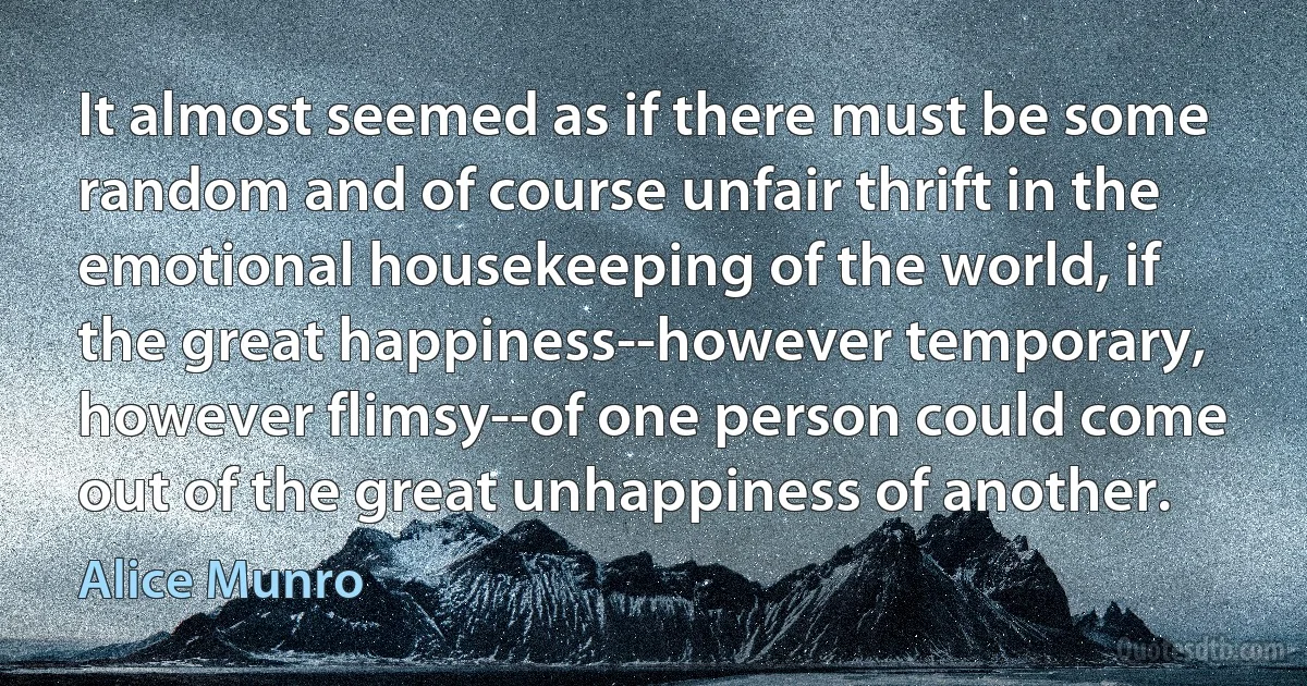 It almost seemed as if there must be some random and of course unfair thrift in the emotional housekeeping of the world, if the great happiness--however temporary, however flimsy--of one person could come out of the great unhappiness of another. (Alice Munro)