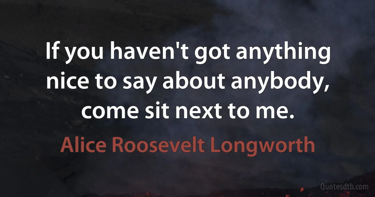 If you haven't got anything nice to say about anybody, come sit next to me. (Alice Roosevelt Longworth)