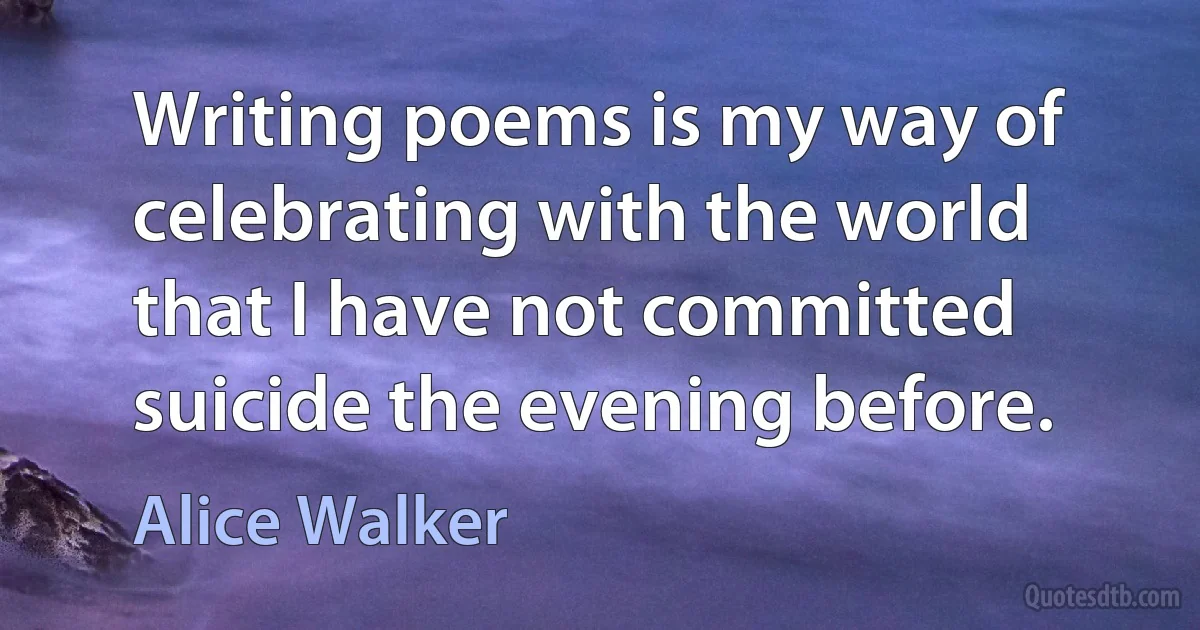 Writing poems is my way of celebrating with the world that I have not committed suicide the evening before. (Alice Walker)