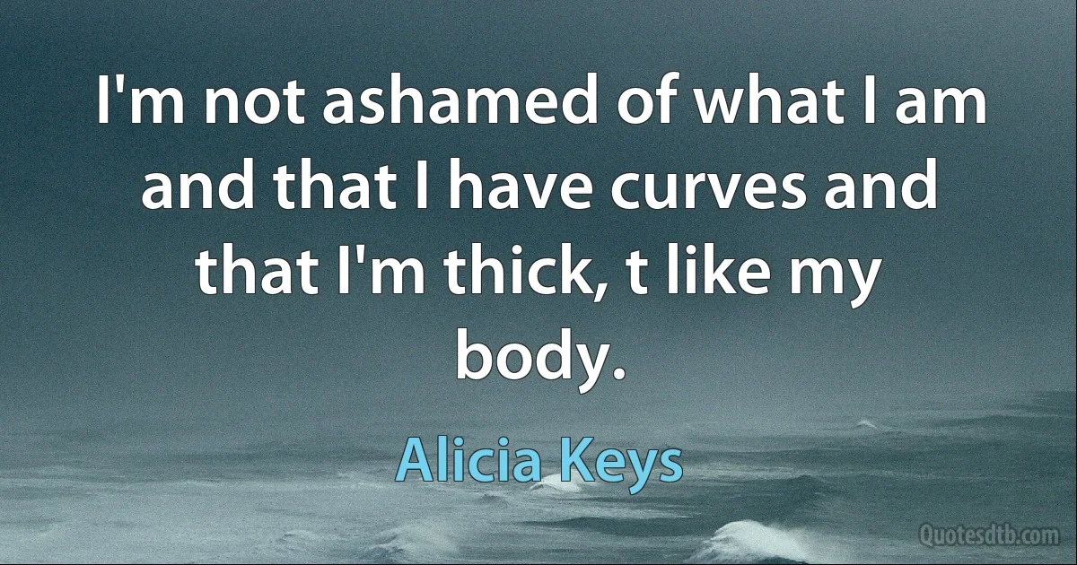 I'm not ashamed of what I am and that I have curves and that I'm thick, t like my body. (Alicia Keys)