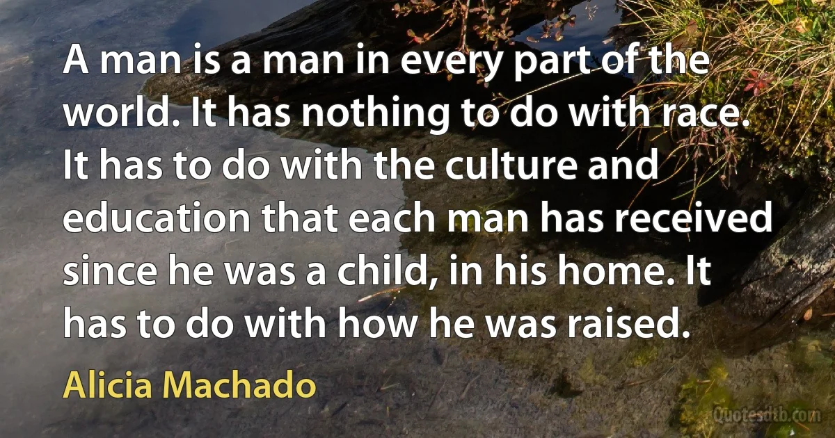 A man is a man in every part of the world. It has nothing to do with race. It has to do with the culture and education that each man has received since he was a child, in his home. It has to do with how he was raised. (Alicia Machado)