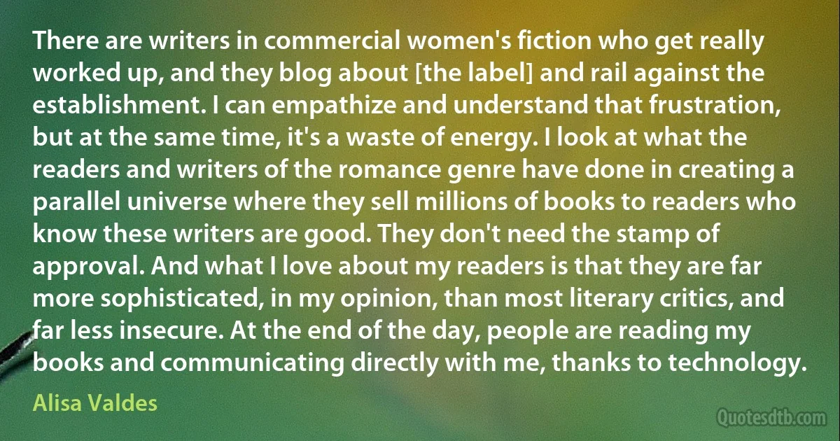 There are writers in commercial women's fiction who get really worked up, and they blog about [the label] and rail against the establishment. I can empathize and understand that frustration, but at the same time, it's a waste of energy. I look at what the readers and writers of the romance genre have done in creating a parallel universe where they sell millions of books to readers who know these writers are good. They don't need the stamp of approval. And what I love about my readers is that they are far more sophisticated, in my opinion, than most literary critics, and far less insecure. At the end of the day, people are reading my books and communicating directly with me, thanks to technology. (Alisa Valdes)