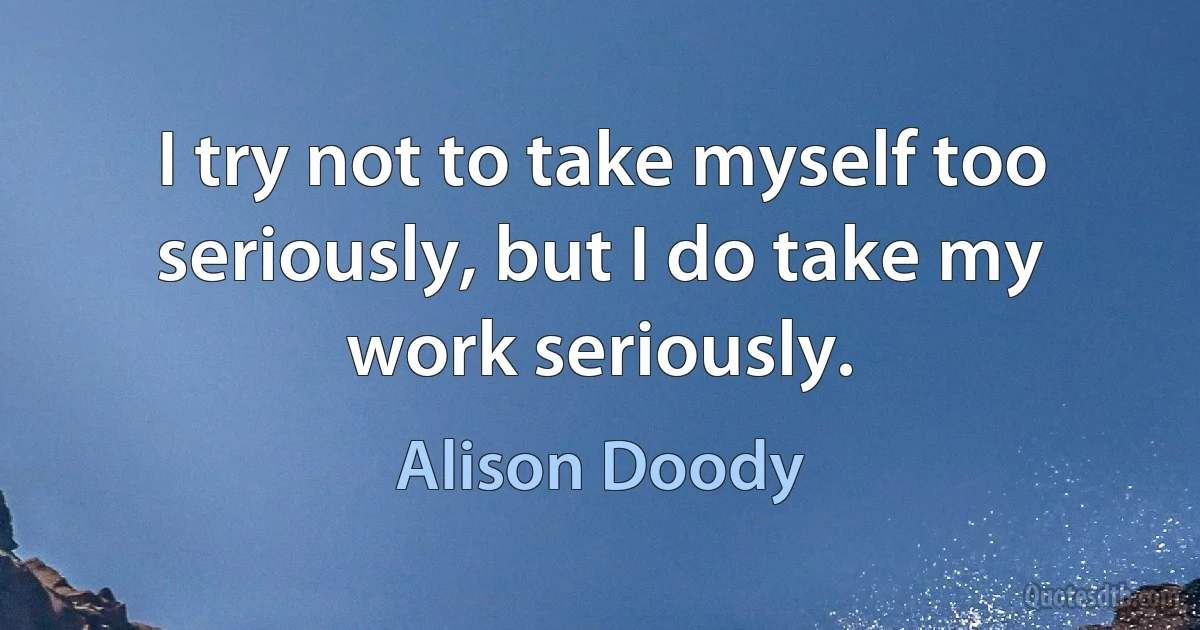 I try not to take myself too seriously, but I do take my work seriously. (Alison Doody)