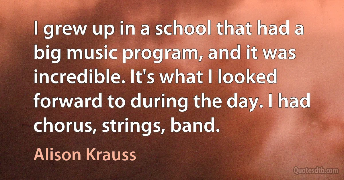 I grew up in a school that had a big music program, and it was incredible. It's what I looked forward to during the day. I had chorus, strings, band. (Alison Krauss)