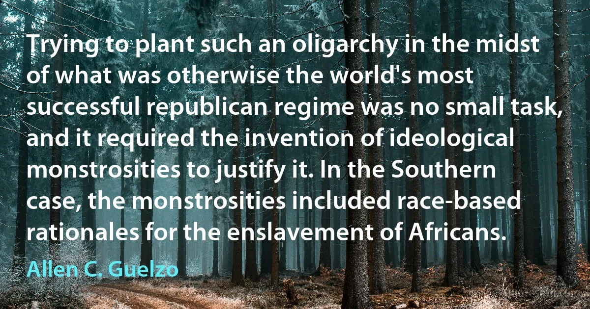 Trying to plant such an oligarchy in the midst of what was otherwise the world's most successful republican regime was no small task, and it required the invention of ideological monstrosities to justify it. In the Southern case, the monstrosities included race-based rationales for the enslavement of Africans. (Allen C. Guelzo)