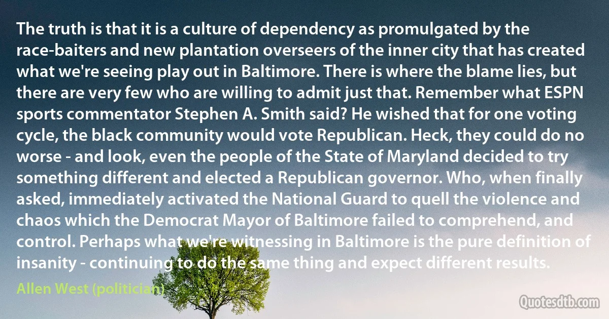 The truth is that it is a culture of dependency as promulgated by the race-baiters and new plantation overseers of the inner city that has created what we're seeing play out in Baltimore. There is where the blame lies, but there are very few who are willing to admit just that. Remember what ESPN sports commentator Stephen A. Smith said? He wished that for one voting cycle, the black community would vote Republican. Heck, they could do no worse - and look, even the people of the State of Maryland decided to try something different and elected a Republican governor. Who, when finally asked, immediately activated the National Guard to quell the violence and chaos which the Democrat Mayor of Baltimore failed to comprehend, and control. Perhaps what we're witnessing in Baltimore is the pure definition of insanity - continuing to do the same thing and expect different results. (Allen West (politician))