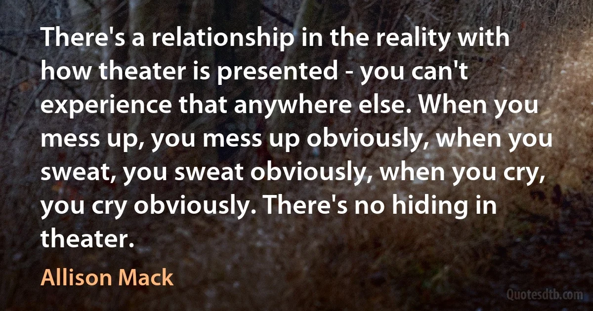 There's a relationship in the reality with how theater is presented - you can't experience that anywhere else. When you mess up, you mess up obviously, when you sweat, you sweat obviously, when you cry, you cry obviously. There's no hiding in theater. (Allison Mack)