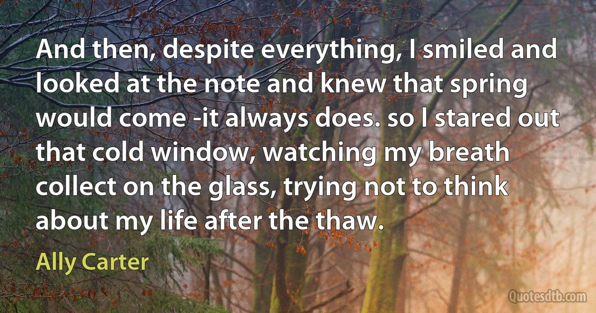 And then, despite everything, I smiled and looked at the note and knew that spring would come -it always does. so I stared out that cold window, watching my breath collect on the glass, trying not to think about my life after the thaw. (Ally Carter)