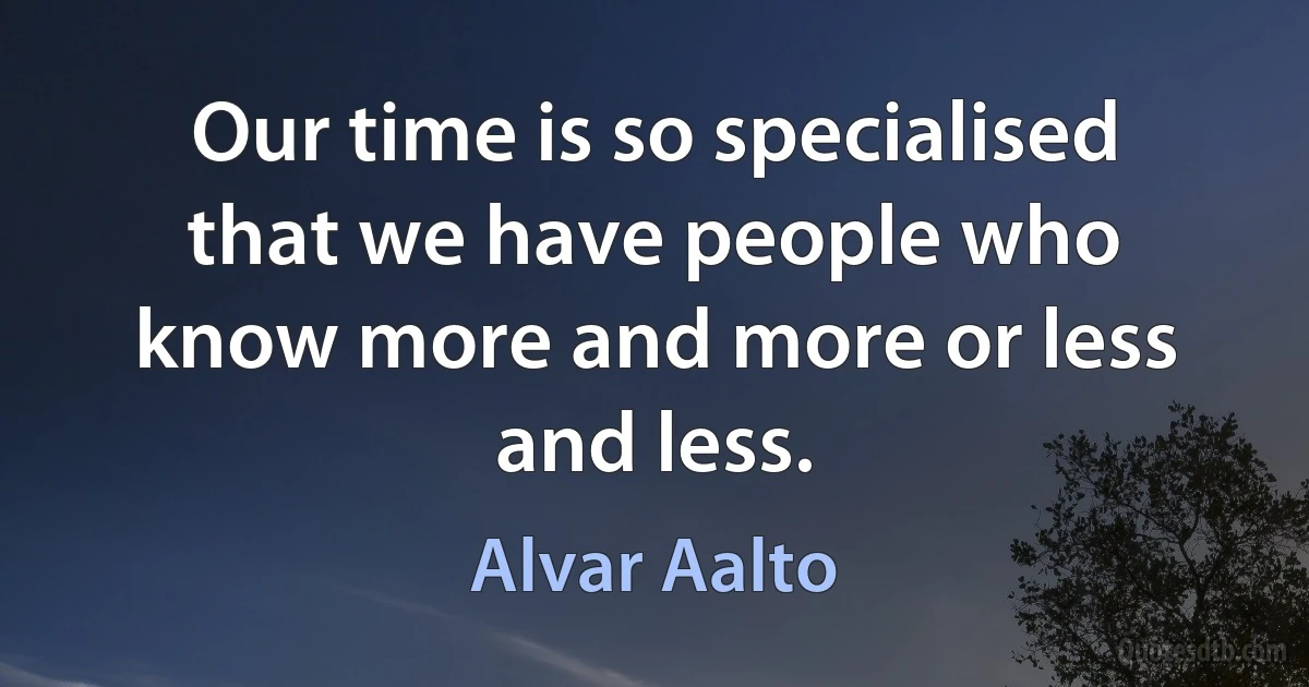 Our time is so specialised that we have people who know more and more or less and less. (Alvar Aalto)