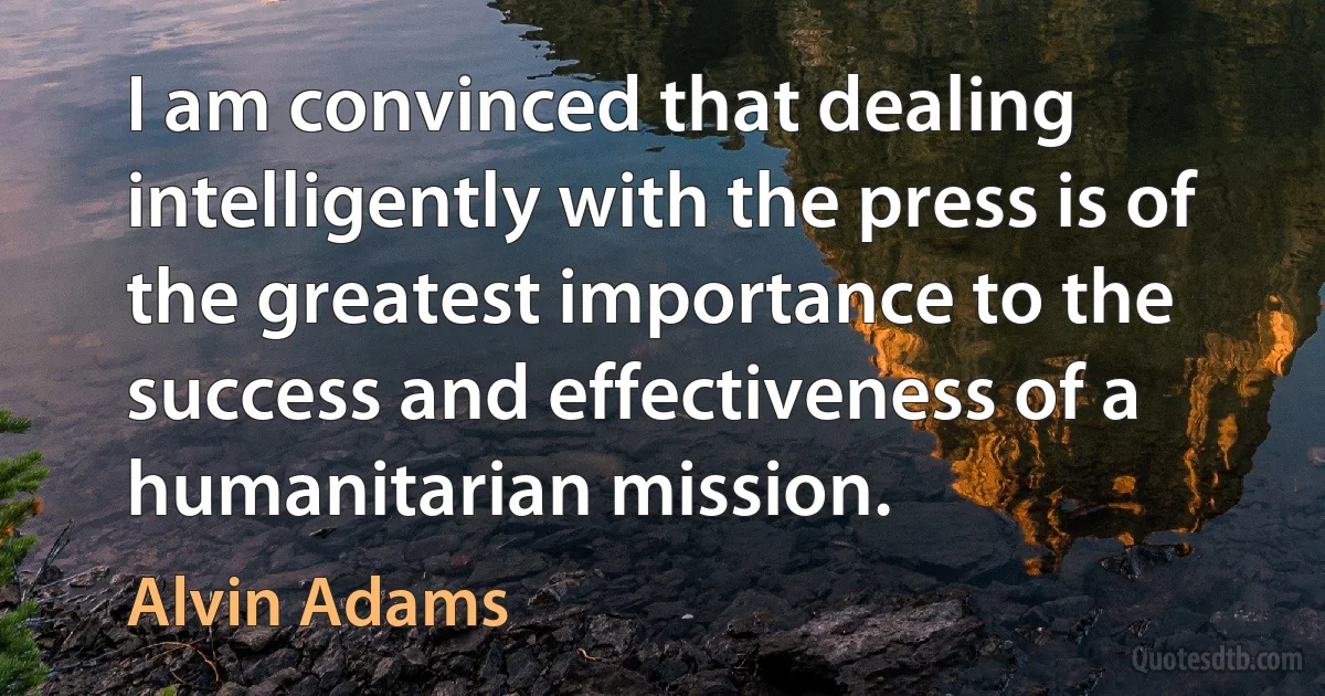 I am convinced that dealing intelligently with the press is of the greatest importance to the success and effectiveness of a humanitarian mission. (Alvin Adams)