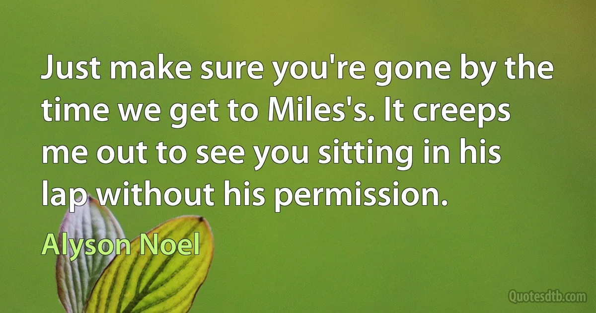 Just make sure you're gone by the time we get to Miles's. It creeps me out to see you sitting in his lap without his permission. (Alyson Noel)