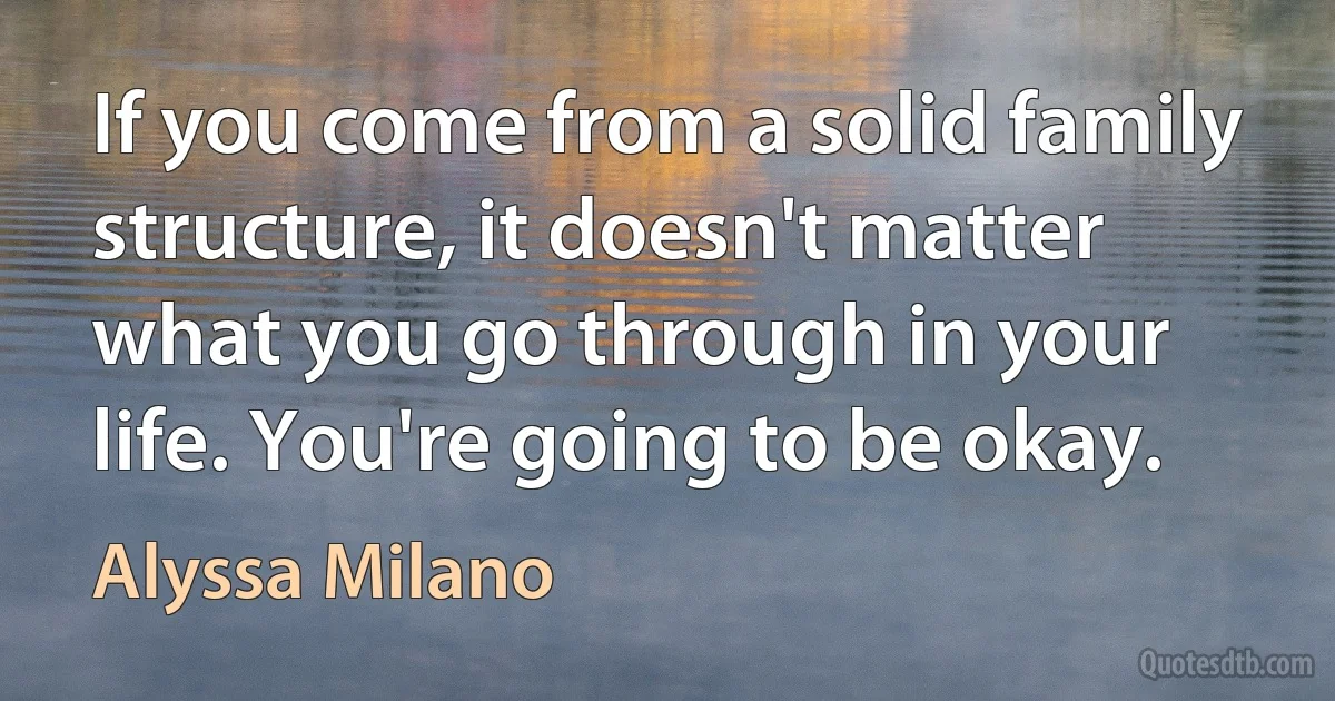 If you come from a solid family structure, it doesn't matter what you go through in your life. You're going to be okay. (Alyssa Milano)