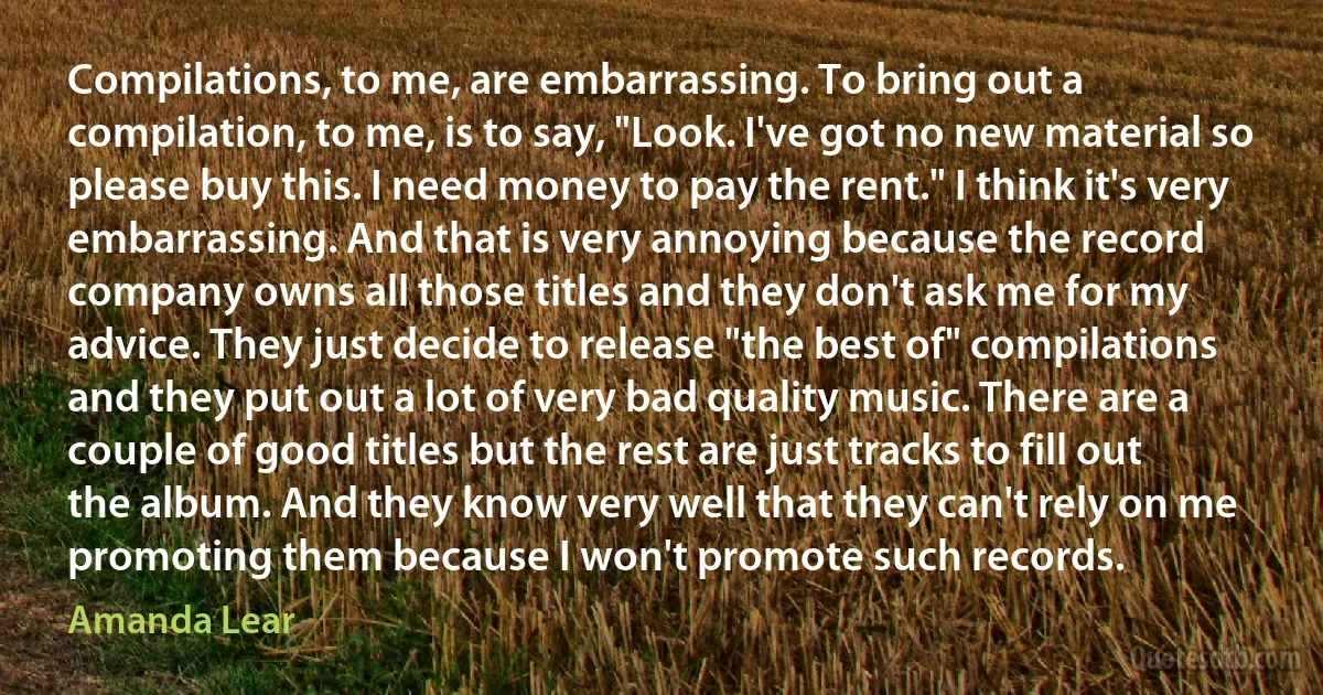 Compilations, to me, are embarrassing. To bring out a compilation, to me, is to say, "Look. I've got no new material so please buy this. I need money to pay the rent." I think it's very embarrassing. And that is very annoying because the record company owns all those titles and they don't ask me for my advice. They just decide to release "the best of" compilations and they put out a lot of very bad quality music. There are a couple of good titles but the rest are just tracks to fill out the album. And they know very well that they can't rely on me promoting them because I won't promote such records. (Amanda Lear)