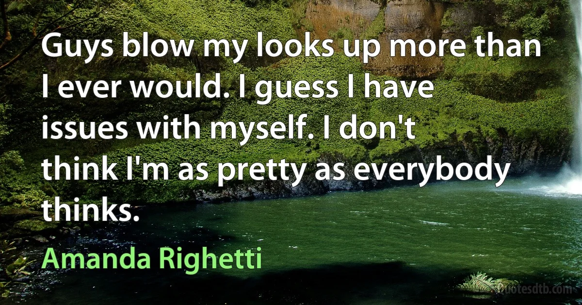 Guys blow my looks up more than I ever would. I guess I have issues with myself. I don't think I'm as pretty as everybody thinks. (Amanda Righetti)