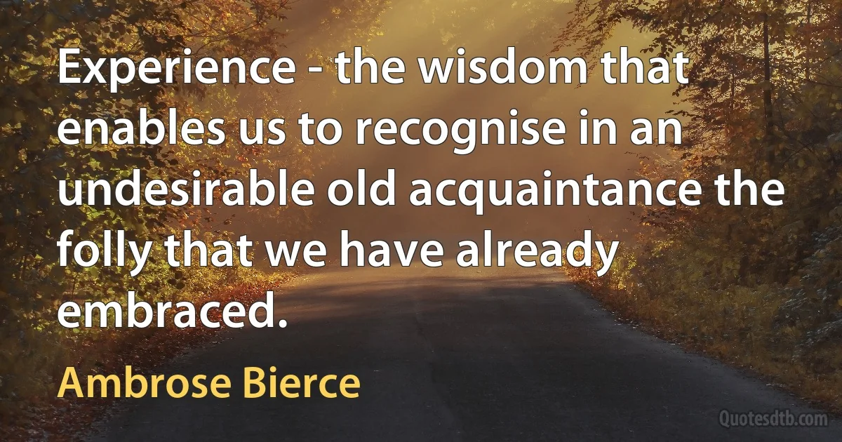 Experience - the wisdom that enables us to recognise in an undesirable old acquaintance the folly that we have already embraced. (Ambrose Bierce)