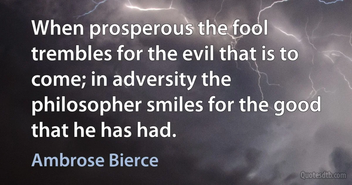 When prosperous the fool trembles for the evil that is to come; in adversity the philosopher smiles for the good that he has had. (Ambrose Bierce)