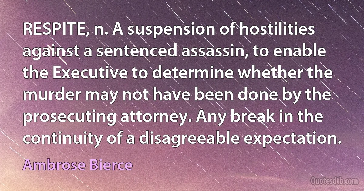 RESPITE, n. A suspension of hostilities against a sentenced assassin, to enable the Executive to determine whether the murder may not have been done by the prosecuting attorney. Any break in the continuity of a disagreeable expectation. (Ambrose Bierce)