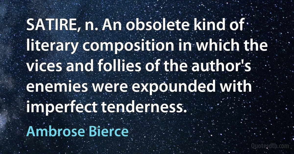 SATIRE, n. An obsolete kind of literary composition in which the vices and follies of the author's enemies were expounded with imperfect tenderness. (Ambrose Bierce)