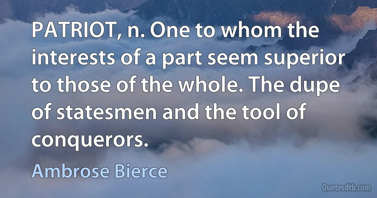 PATRIOT, n. One to whom the interests of a part seem superior to those of the whole. The dupe of statesmen and the tool of conquerors. (Ambrose Bierce)