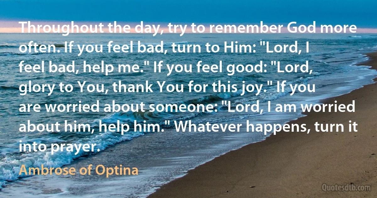 Throughout the day, try to remember God more often. If you feel bad, turn to Him: "Lord, I feel bad, help me." If you feel good: "Lord, glory to You, thank You for this joy." If you are worried about someone: "Lord, I am worried about him, help him." Whatever happens, turn it into prayer. (Ambrose of Optina)