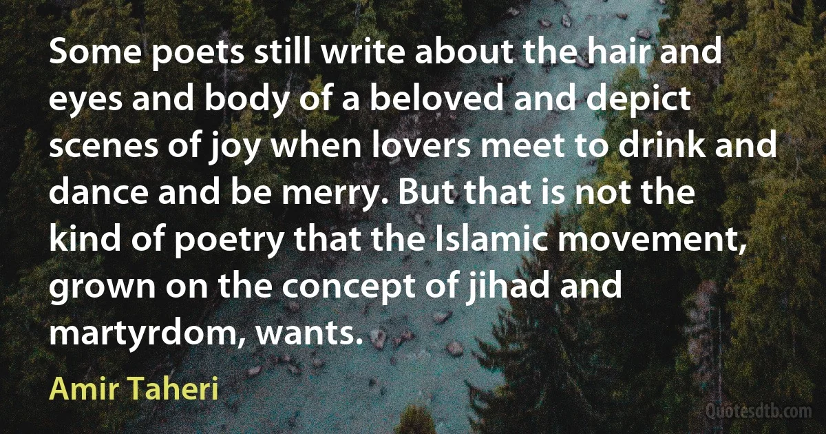 Some poets still write about the hair and eyes and body of a beloved and depict scenes of joy when lovers meet to drink and dance and be merry. But that is not the kind of poetry that the Islamic movement, grown on the concept of jihad and martyrdom, wants. (Amir Taheri)