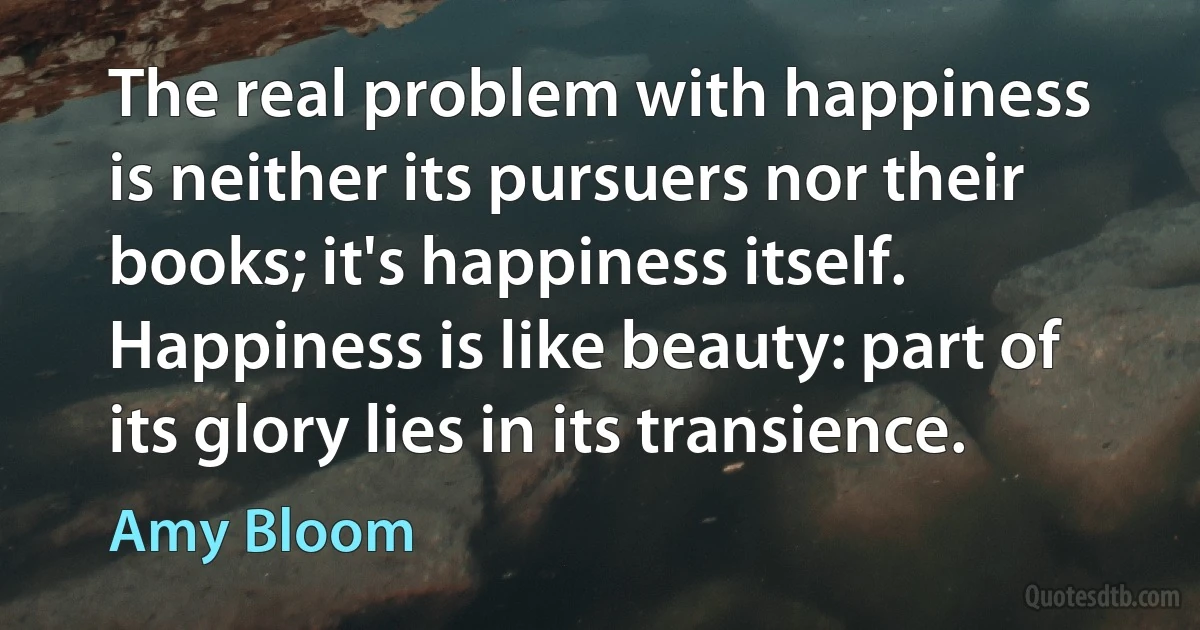 The real problem with happiness is neither its pursuers nor their books; it's happiness itself. Happiness is like beauty: part of its glory lies in its transience. (Amy Bloom)