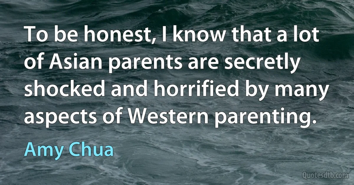 To be honest, I know that a lot of Asian parents are secretly shocked and horrified by many aspects of Western parenting. (Amy Chua)