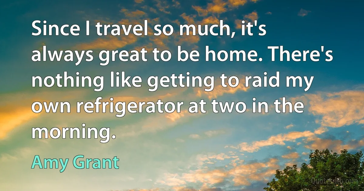 Since I travel so much, it's always great to be home. There's nothing like getting to raid my own refrigerator at two in the morning. (Amy Grant)