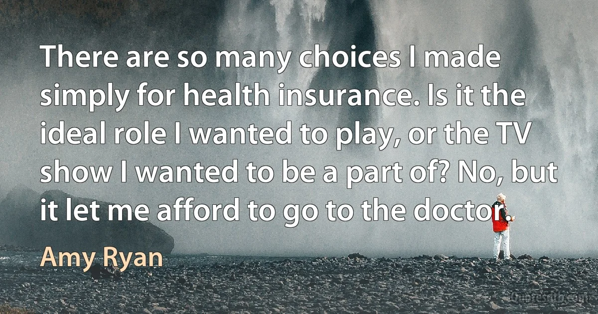 There are so many choices I made simply for health insurance. Is it the ideal role I wanted to play, or the TV show I wanted to be a part of? No, but it let me afford to go to the doctor. (Amy Ryan)