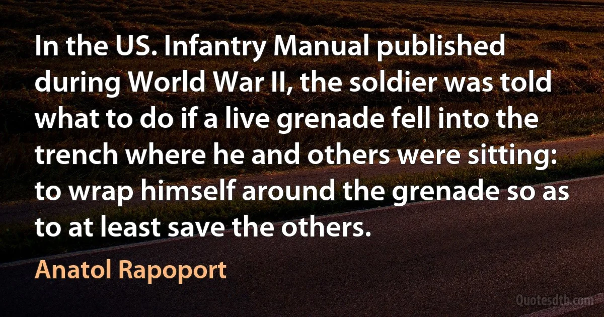 In the US. Infantry Manual published during World War II, the soldier was told what to do if a live grenade fell into the trench where he and others were sitting: to wrap himself around the grenade so as to at least save the others. (Anatol Rapoport)