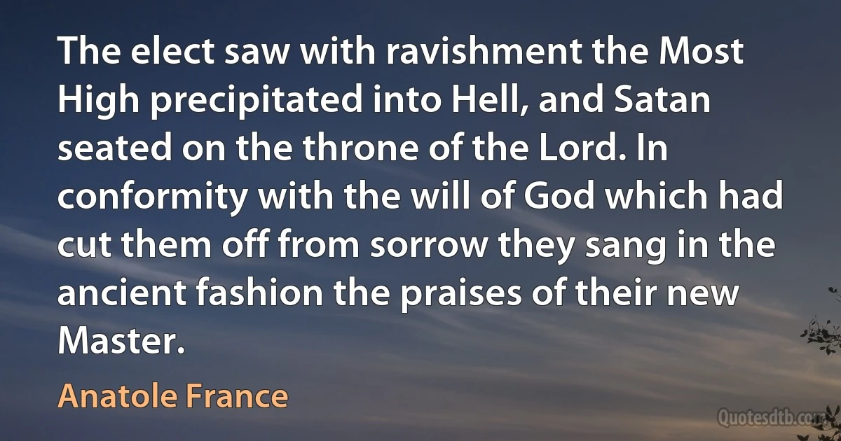 The elect saw with ravishment the Most High precipitated into Hell, and Satan seated on the throne of the Lord. In conformity with the will of God which had cut them off from sorrow they sang in the ancient fashion the praises of their new Master. (Anatole France)