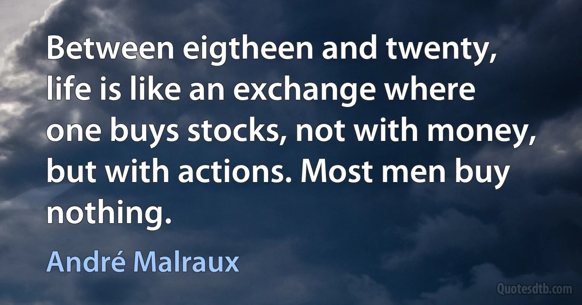 Between eigtheen and twenty, life is like an exchange where one buys stocks, not with money, but with actions. Most men buy nothing. (André Malraux)