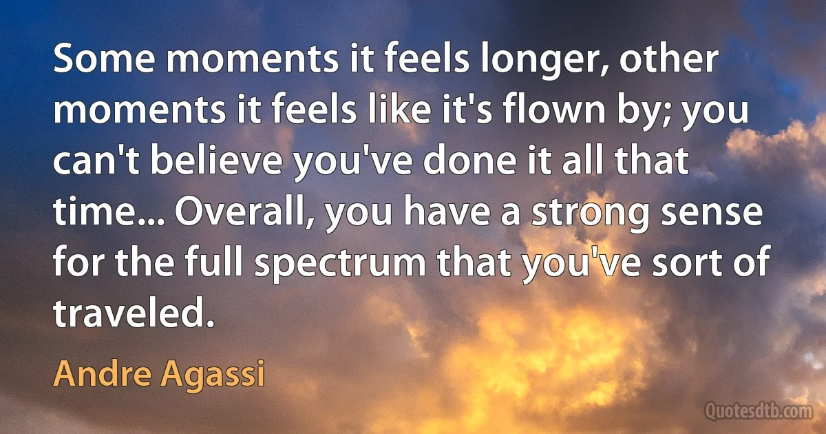 Some moments it feels longer, other moments it feels like it's flown by; you can't believe you've done it all that time... Overall, you have a strong sense for the full spectrum that you've sort of traveled. (Andre Agassi)