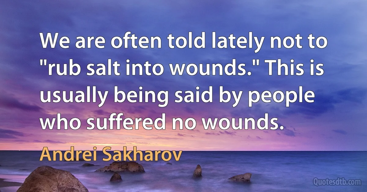 We are often told lately not to "rub salt into wounds." This is usually being said by people who suffered no wounds. (Andrei Sakharov)