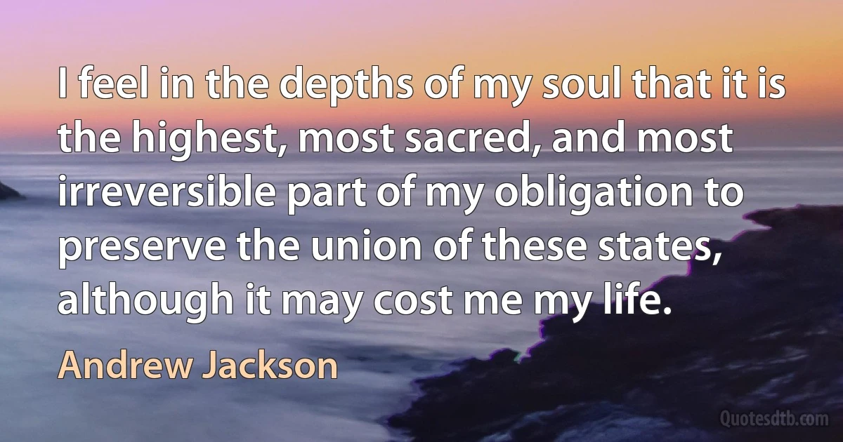 I feel in the depths of my soul that it is the highest, most sacred, and most irreversible part of my obligation to preserve the union of these states, although it may cost me my life. (Andrew Jackson)