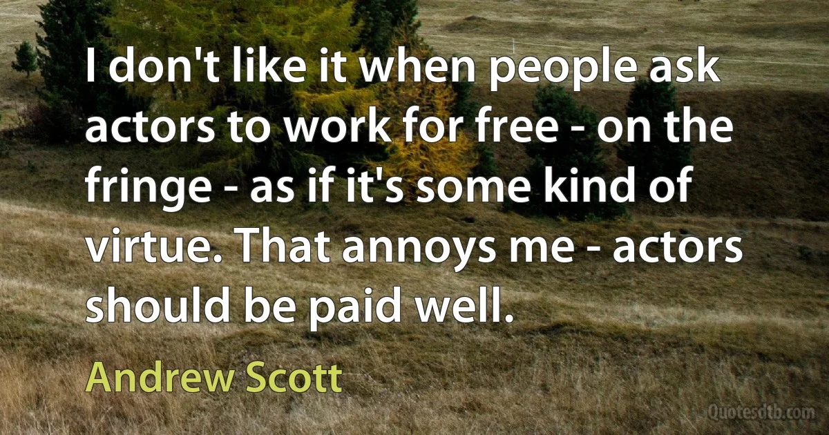 I don't like it when people ask actors to work for free - on the fringe - as if it's some kind of virtue. That annoys me - actors should be paid well. (Andrew Scott)