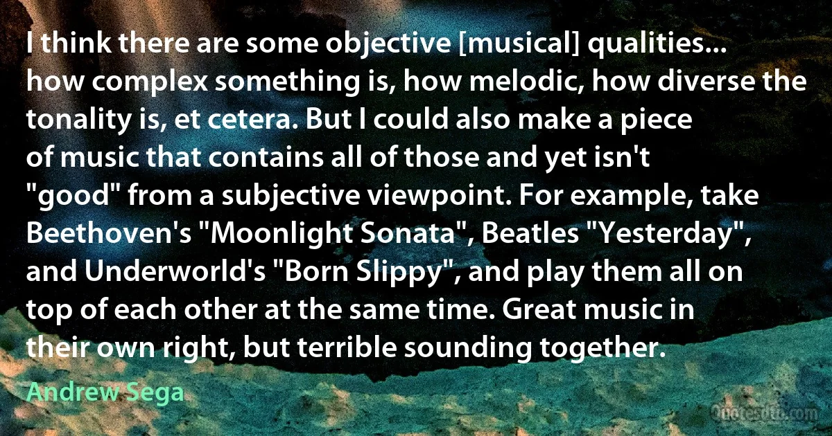 I think there are some objective [musical] qualities... how complex something is, how melodic, how diverse the tonality is, et cetera. But I could also make a piece of music that contains all of those and yet isn't "good" from a subjective viewpoint. For example, take Beethoven's "Moonlight Sonata", Beatles "Yesterday", and Underworld's "Born Slippy", and play them all on top of each other at the same time. Great music in their own right, but terrible sounding together. (Andrew Sega)