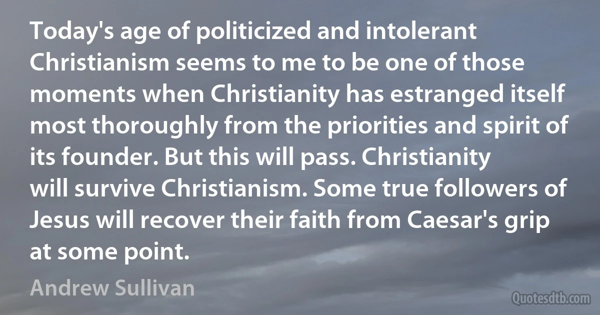 Today's age of politicized and intolerant Christianism seems to me to be one of those moments when Christianity has estranged itself most thoroughly from the priorities and spirit of its founder. But this will pass. Christianity will survive Christianism. Some true followers of Jesus will recover their faith from Caesar's grip at some point. (Andrew Sullivan)