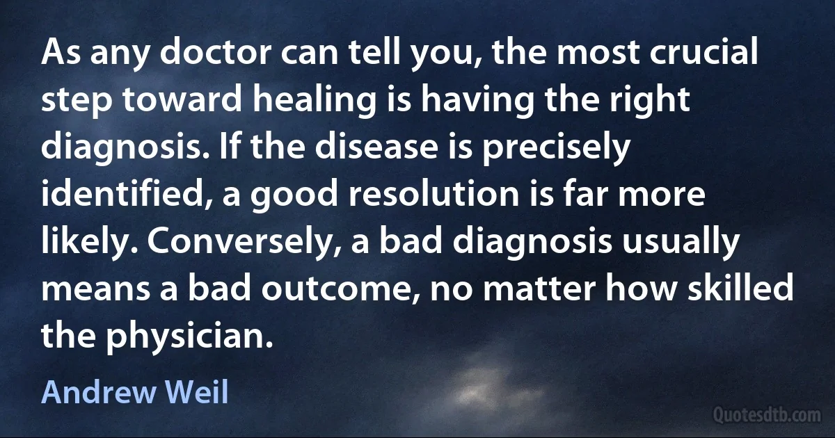 As any doctor can tell you, the most crucial step toward healing is having the right diagnosis. If the disease is precisely identified, a good resolution is far more likely. Conversely, a bad diagnosis usually means a bad outcome, no matter how skilled the physician. (Andrew Weil)