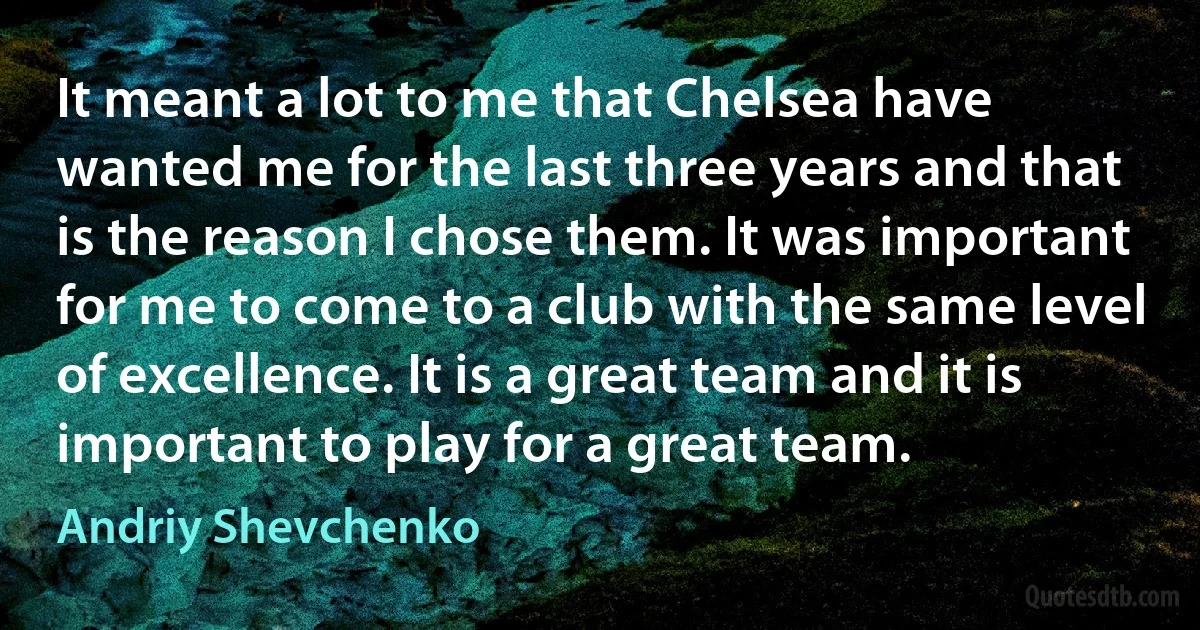 It meant a lot to me that Chelsea have wanted me for the last three years and that is the reason I chose them. It was important for me to come to a club with the same level of excellence. It is a great team and it is important to play for a great team. (Andriy Shevchenko)