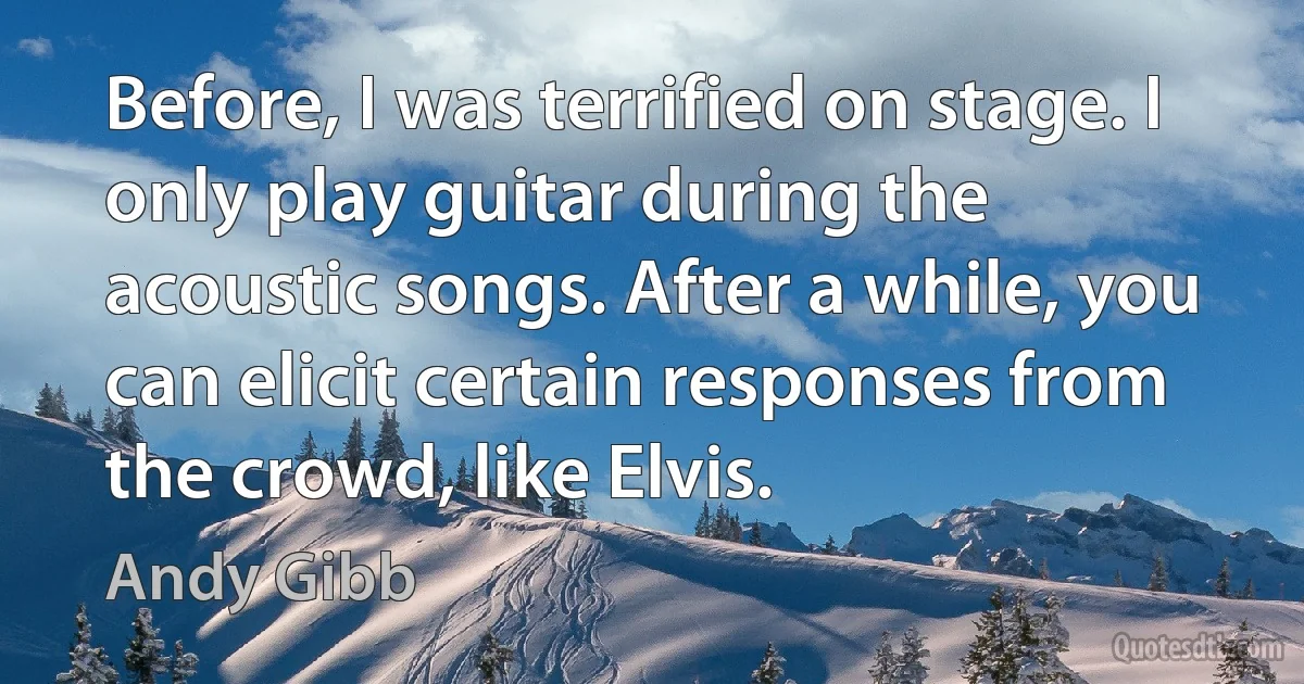 Before, I was terrified on stage. I only play guitar during the acoustic songs. After a while, you can elicit certain responses from the crowd, like Elvis. (Andy Gibb)