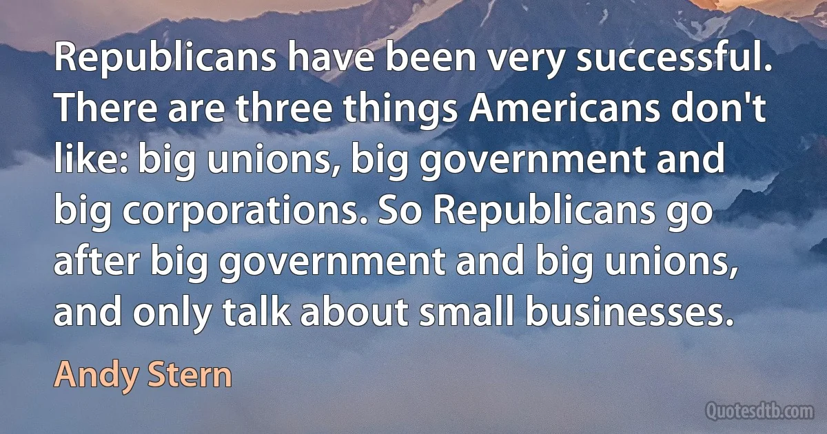 Republicans have been very successful. There are three things Americans don't like: big unions, big government and big corporations. So Republicans go after big government and big unions, and only talk about small businesses. (Andy Stern)