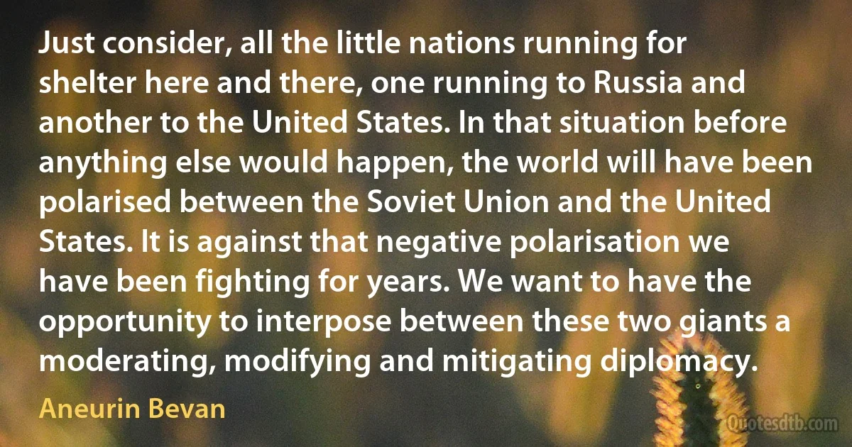 Just consider, all the little nations running for shelter here and there, one running to Russia and another to the United States. In that situation before anything else would happen, the world will have been polarised between the Soviet Union and the United States. It is against that negative polarisation we have been fighting for years. We want to have the opportunity to interpose between these two giants a moderating, modifying and mitigating diplomacy. (Aneurin Bevan)