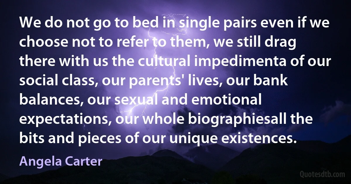 We do not go to bed in single pairs even if we choose not to refer to them, we still drag there with us the cultural impedimenta of our social class, our parents' lives, our bank balances, our sexual and emotional expectations, our whole biographiesall the bits and pieces of our unique existences. (Angela Carter)